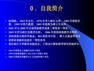 0 ．自我简介 陆国栋， 1963 年出生， 1979 年考入浙江大学， 1983 年留校任教， 1999 年晋升教授， 2001 年批准为博士生导师。 2001 年与 2005 年分获国家教学成果二等奖和一等奖。 2003 年评为浙江省教学名师。  2006 年获国家级教学名师奖。 承担国家自然科学基金、 863 高技术计划 、博士点基金等项目 获得省部级科技进步一等奖多项 现任浙江大学教务处副处长、工程及计算机图学研究所副所长。   1983 年获得化工机械专业学士学位 1990 年获得机械学 CAD 方向工学硕士学位 2000 年获得应用数学 CG 方向理学博士学位 
