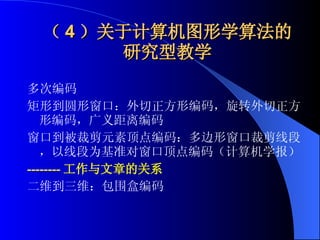 （ 4 ）关于计算机图形学算法的研究型教学 多次编码 矩形到圆形窗口：外切正方形编码，旋转外切正方形编码，广义距离编码 窗口到被裁剪元素顶点编码：多边形窗口裁剪线段，以线段为基准对窗口顶点编码（计算机学报） -------- 工作与文章的关系 二维到三维：包围盒编码 