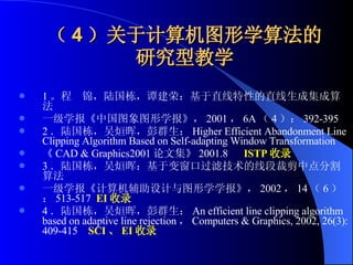 （ 4 ）关于计算机图形学算法的研究型教学 1 。程  锦，陆国栋，谭建荣：基于直线特性的直线生成集成算法 一级学报《中国图象图形学报》， 2001 ， 6A （ 4 ）： 392-395 2 ．陆国栋，吴烜晖，彭群生： Higher Efficient Abandonment Line Clipping Algorithm Based on Self-adapting Window Transformation  《 CAD & Graphics2001 论文集》 2001.8  ISTP 收录 3 ．陆国栋，吴烜晖：基于变窗口过滤技术的线段裁剪中点分割算法 一级学报《计算机辅助设计与图形学学报》， 2002 ， 14 （ 6 ）： 513-517  EI 收录 4 ．陆国栋，吴烜晖，彭群生： An efficient line clipping algorithm based on adaptive line rejection ， Computers & Graphics, 2002, 26(3): 409-415  SCI 、 EI 收录 