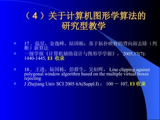 （ 4 ）关于计算机图形学算法的研究型教学 17 ．温星，金逸峰，陆国栋：基于拓扑映射的背向面去除（判断）新算法  一级学报《计算机辅助设计与图形学学报》， 2005,17(7):1440-1445,  EI  收录 18 ．王进，陆国栋，彭群生，吴烜晖， Line clipping against polygonal window algorithm based on the multiple virtual boxes rejecting J Zhejiang Univ SCI 2005 6A(Suppl.I) ： 100 － 107,  EI 收录 