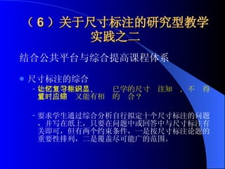 （ 6 ）关于尺寸标注的研究型教学实践之二 结合公共平台与综合提高课程体系 尺寸标注的综合 如何让学生回忆、复习已学的尺寸标注知识，不显得重复，同时又能有相应的综合？ 要求学生通过综合分析自行拟定十个尺寸标注的问题，并写在纸上，只要在问题中或回答中与尺寸标注有关即可，但有两个约束条件，一是按尺寸标注论题的重要性排列，二是覆盖尽可能广的范围。   
