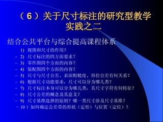 （ 6 ）关于尺寸标注的研究型教学实践之二 结合公共平台与综合提高课程体系 1)   视图和尺寸的作用？ 2)   尺寸标注的四方面要求？ 3)   零件图四个方面的内容？ 4)   装配图四个方面的内容？ 5)   尺寸与尺寸公差、表面粗糙度、形位公差有何关系？ 6)   根据尺寸功能要求，尺寸可以分为哪几类？ 7)   尺寸标注本身可以分为哪几类，其尺寸字符有何特征？ 8)   尺寸公差的概念及其意义？ 9)   尺寸基准选择的原则？哪一类尺寸涉及尺寸基准？ 10 ）如何确定公差带的形状（定形）与位置（定位）？   