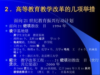 2 ．高等教育教学改革的几项举措 面向 21 世纪教育振兴行动计划  面向 21 世纪教改项目  1994 年 教学基地建设  大学生文化素质教育基地 理科 84 个，文科 50 个，经济学 11 个 集成电路，生物技术，软件学院 工科 45 个， 2004 年验收 数学 6 个，物理 6 个，化学 9 个，力学 6 个，电工电子 8 个，机械基础 8 个 制图 2 个：浙江大学、北京理工大学 新世纪教学改革工程 ----21 世纪初教改项目（世行贷款、其它渠道）  2000 年 共 7000 万美元，年贷款 28 所高校，已于 2005 年 7 月 31 日关闭 教学改革项目立项（理工农医类），项目基本完成 