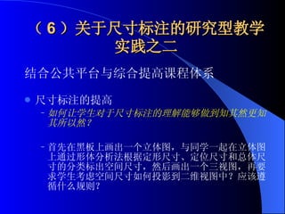 （ 6 ）关于尺寸标注的研究型教学实践之二 结合公共平台与综合提高课程体系 尺寸标注的提高  如何让学生对于尺寸标注的理解能够做到知其然更知其所以然？   首先在黑板上画出一个立体图，与同学一起在立体图上通过形体分析法根据定形尺寸、定位尺寸和总体尺寸的分类标出空间尺寸，然后画出一个三视图，再要求学生考虑空间尺寸如何投影到二维视图中？应该遵循什么规则？  