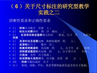 （ 6 ）关于尺寸标注的研究型教学实践之二 清晰性要求和正确性要求 1 ）     尺寸尽可能不标在虚线上； 2 ）     尺寸标注正确性处理：字头朝向问题； 3 ）     尺寸应该尽可能少地与任何图线相交、尺寸线不应该与其它图线共线； 4 ）     尺寸应该标注在反映结构特征最明显的视图上； 5 ）     定形定位尺寸应该集中标注； 6 ）     直径尺寸尽量不标在反映圆的视图上，大于半圆必须标直径； 7 ）     半径尺寸必须标在反映圆的视图上，小于等于半圆标半径； 8 ）     对称面优先作为尺寸基准； 9 ）     尺寸尽量标在视图外，尽可能标在有关两视图之间； 10)  尺寸不能注成封闭尺寸链； 11 ）  相切、对称、平行、垂直等图形拓扑信息含有尺寸要素；   