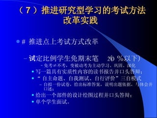 （ 7 ）推进研究型学习的考试方法改革实践 #  推进点上考试方式改革 一定比例学生免期末笔试（ 20 ％以下） 免考≠不考，变被动考为主动学习、巩固、深化 写一篇具有实质性内容的读书报告并口头答辩； “ 自主命题、自我测试、自行评价”三自模式 自拟一份试卷，给出标准答案，说明出题依据，与体会并口述； 给出一个部件的设计绘图过程并口头答辩； 单个学生面试。 