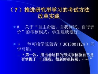 （ 7 ）推进研究型学习的考试方法改革实践 #  关于“自主命题、自我测试、自行评价”的考核模式，学生反映很好。 ·  竺可桢学院郭青（ 3013001124 ）同学写道： “ 第一次，用出卷这样的形式来检验自己是否掌握了一门课程，很新鲜很特别。……”   