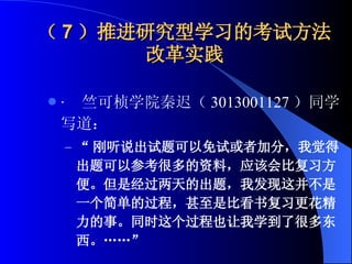 （ 7 ）推进研究型学习的考试方法改革实践 ·  竺可桢学院秦迟（ 3013001127 ）同学写道： “ 刚听说出试题可以免试或者加分，我觉得出题可以参考很多的资料，应该会比复习方便。但是经过两天的出题，我发现这并不是一个简单的过程，甚至是比看书复习更花精力的事。同时这个过程也让我学到了很多东西。……”   
