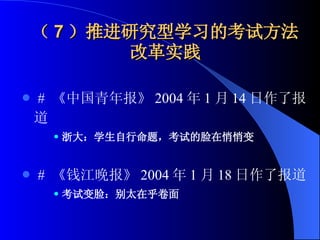 （ 7 ）推进研究型学习的考试方法改革实践 #   《中国青年报》 2004 年 1 月 14 日作了报道 浙大：学生自行命题，考试的脸在悄悄变 #   《钱江晚报》 2004 年 1 月 18 日作了报道   考试变脸：别太在乎卷面 