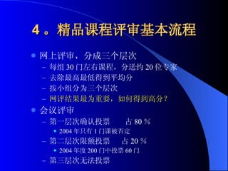 4 。精品课程评审基本流程 网上评审，分成三个层次 每组 30 门左右课程，分送约 20 位专家 去除最高最低得到平均分 按小组分为三个层次 网评结果最为重要，如何得到高分？ 会议评审 第一层次确认投票  占 80 ％ 2004 年只有 1 门课被否定 第二层次限额投票  占 20 ％ 2004 年度 200 门中投票 60 门 第三层次无法投票 