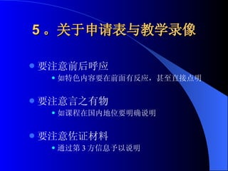 5 。关于申请表与教学录像 要注意前后呼应 如特色内容要在前面有反应，甚至直接点明 要注意言之有物 如课程在国内地位要明确说明 要注意佐证材料 通过第 3 方信息予以说明 