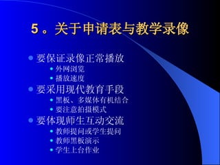 5 。关于申请表与教学录像 要保证录像正常播放 外网浏览 播放速度 要采用现代教育手段 黑板、多媒体有机结合 要注意拍摄模式 要体现师生互动交流 教师提问或学生提问 教师黑板演示 学生上台作业 