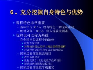 6 。充分挖掘自身特色与优势 课程特色非常重要 指标中占 30 ％，没有特色一切无从谈起 绝对分低于 80 分，则入选较为困难 优势也可以称为基础 在全国同类课程中的地位 校外专家评价 对外校同类已经评上精品课程的剖析 对课程历史沿革和今后走势的看法 国家级省部级教改项目 教学基地建设 世行贷款 21 世纪初教学改革项目 新世纪网络课程建设项目 国家级省部级教学成果奖 