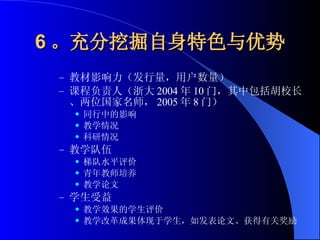 6 。充分挖掘自身特色与优势 教材影响力（发行量，用户数量） 课程负责人（浙大 2004 年 10 门，其中包括胡校长、两位国家名师， 2005 年 8 门） 同行中的影响 教学情况 科研情况 教学队伍 梯队水平评价 青年教师培养 教学论文 学生受益 教学效果的学生评价 教学改革成果体现于学生，如发表论文、获得有关奖励 