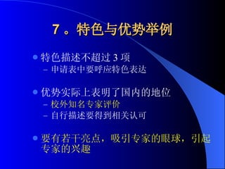 7 。特色与优势举例 特色描述不超过 3 项 申请表中要呼应特色表达 优势实际上表明了国内的地位 校外知名专家评价 自行描述要得到相关认可 要有若干亮点，吸引专家的眼球，引起专家的兴趣 