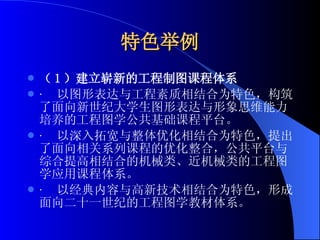 特色举例 （ 1 ）建立崭新的工程制图课程体系 ·  以图形表达与工程素质相结合为特色， 构筑了面向新世纪大学生图形表达与形象思维能力培养的工程图学公共基础课程平台。 ·  以深入拓宽与整体优化相结合为特色， 提出了面向相关系列课程的优化整合，公共平台与综合提高相结合的机械类、近机械类的工程图学应用课程体系。 ·  以经典内容与高新技术相结合为特色， 形成面向二十一世纪的工程图学教材体系。 