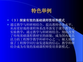 特色举例 （ 3 ）探索有效的基础课师资培养模式 通过教学与科研相结合，提高教师业务水平，从而更好地将课程体系改革落实于课堂教学与实验教学；通过教学与科研相结合，彻底改变了传统基础课程教研室的面貌，成为国内最具活力的工程图学教学科研中心之一，极大地增强了工程图学同行奋发进取的信心；教学科研结合成为有效的基础课程师资培养新模式。 