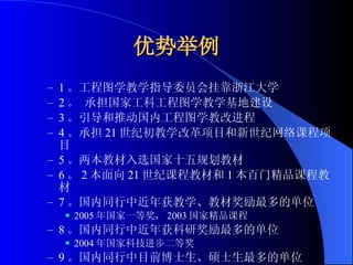 优势举例 1 。工程图学教学指导委员会挂靠浙江大学 2 。 承担国家工科工程图学教学基地建设 3 。引导和推动国内工程图学教改进程 4 。承担 21 世纪初教学改革项目和新世纪网络课程项目 5 。两本教材入选国家十五规划教材 6 。 2 本面向 21 世纪课程教材和 1 本百门精品课程教材 7 。国内同行中近年获教学、教材奖励最多的单位 2005 年国家一等奖， 2003 国家精品课程 8 。国内同行中近年获科研奖励最多的单位 2004 年国家科技进步二等奖 9 。国内同行中目前博士生、硕士生最多的单位 10 。发表大批教学论文和科研论文 