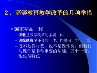 2 ．高等教育教学改革的几项举措 国家精品课程 课程是教学改革的主要载体 课程是一个综合的载体，构建网络学习环境 既不是教材奖，也不是课件奖，但教材与课件是非常重要的基础，五个一流，地位与特色 