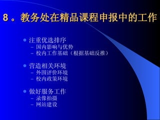 8 。教务处在精品课程申报中的工作 注重优选排序 国内影响与优势 校内工作基础（根据基础反推） 营造相关环境 外围评价环境 校内政策环境 做好服务工作 录像拍摄 网站建设 