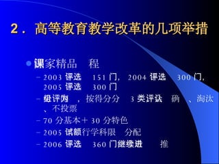 2 ．高等教育教学改革的几项举措 国家精品课程 2003 年评选 151 门， 2004 年评选 300 门， 2005 年评选 300 门 分组网评，按得分分为 3 类，会评确认、淘汰、不投票 70 分基本＋ 30 分特色 2005 年试行学科限额分配 2006 年评选 360 门，今后继续推进 