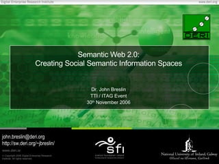 Semantic Web 2.0:
                             Creating Social Semantic Information Spaces


                                                 Dr. John Breslin
                                                TTI / ITAG Event
                                               30th November 2006




john.breslin@deri.org
http://sw.deri.org/~jbreslin/
www.deri.ie
© Copyright 2006 Digital Enterprise Research
Institute. All rights reserved.
 