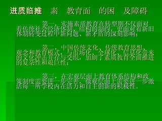 （三）推进素质教育面临的困难及障碍 第一，实施素质教育在转型期不仅面对着传统社会经济体制、结构的制约，更面对着新旧体制转变过程中新问题、新矛盾的深刻影响； 第二，中国传统文化、传统教育思想、观念和教育模式，与市场化、全球化、信息化带来的文化冲击并存与交织，加剧了素质教育全面推进的复杂性和艰巨性； 第三，在宏观层面上教育体系结构和政策制度需要进一步完善，微观层面上需要进一步激活每一所学校内在活力和自主创新的积极性。 