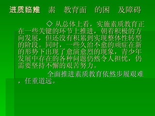 （三）推进素质教育面临的困难及障碍 ◇ 从总体上看，实施素质教育正在一些关键的环节上推进，朝着积极的方向发展，但还没有积累到实现整体性转型的阶段。同时，一些久治不愈的顽症在新的形势下出现了愈演愈烈的现象，青少年发展中存在的各种问题仍然令人担忧，仍需要坚持不懈的艰苦努力。 全面推进素质教育依然步履艰难，任重道远。 