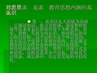 二、对素质及素质教育思想内涵的基本认识 ◆ 第一，素质以先天禀赋为基础，它通过知识、能力及情感、态度和价值观等基本要素在新的环境下不断更新、重组、调整，发展为内在的、相对稳定的身心组织结构。这个过程不是个体自发的，也不是完全受制于客观环境的，而是通过教育的导向性补充和调整加以实现的。个体具有的素质的总量、类型、呈现方式及和谐度，反映其素质水平高低，影响其生存状态、成长路径，决定其发展的可持续性。 