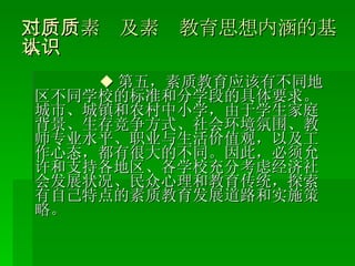 二、对素质及素质教育思想内涵的基本认识 ◆ 第五，素质教育应该有不同地区不同学校的标准和分学段的具体要求。城市、城镇和农村中小学，由于学生家庭背景、生存竞争方式、社会环境氛围、教师专业水平、职业与生活价值观，以及工作心态，都有很大的不同。因此，必须允许和支持各地区、各学校充分考虑经济社会发展状况、民众心理和教育传统，探索有自己特点的素质教育发展道路和实施策略。 
