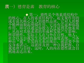 （一）德育是素质教育的核心 ◆ 第一，德性是个体素质结构中的核心。在人的素质结构中，起支架作用的或着说其核心是人的德性品质，它对人的整个精神面貌起统摄作用。它还有迁延和弥散作用，即可以通过弥散方式迁延到其他素质，从而对其他素质的形成和发展产生影响。所谓德性，实际上人在与外在自然、他人、社会以及自我发生关系时的态度表现。当各种由“我”生发的关系出现后，就需要个体反身求诸己，这就涉及到一种自我把握、自我处理与自持，这时，人的内在德性就会自然地表达出来。 