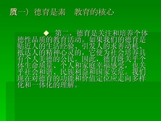（一）德育是素质教育的核心 ◆   第二，德育是关注和培养个体德性品质的教育活动。如果我们的德育是贴近人的生活经验、引发人的求善动机、抵达人的精神心灵的，它便为社会培养具有个人美德的公民。因此，德育既关乎个体生命质量、个人和家庭幸福感受，也关乎社会和谐、民族利益和国家安危。我们现在对德育的功能和价值定位应走向多样化和一体化的理解。 