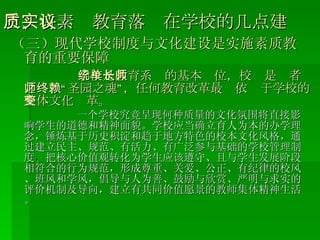 三、将素质教育落实在学校的几点建议 （三）现代学校制度与文化建设是实施素质教育的重要保障 学校是教育系统的基本单位，校长是师者之师、“圣园之魂”，任何教育改革最终依赖于学校的整体文化变革。 一个学校究竟呈现何种质量的文化氛围将直接影响学生的道德和精神面貌。学校应当确立育人为本的办学理念，锤炼基于历史积淀和趋于地方特色的校本文化风格，通过建立民主、规范、有活力、有广泛参与基础的学校管理制度 ， 把核心价值观转化为学生应该遵守、且与学生发展阶段相符合的行为规范，形成尊重、关爱、公正、有纪律的校风、班风和学风，倡导与人为善、鼓励与欣赏、严明与求实的评价机制及导向，建立有共同价值愿景的教师集体精神生活。 