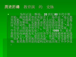 （一）素质教育演进的历史脉络 为纠正这一弊端， 20 世纪 80 年代中期开始，我国教育理论界展开了一场旨在“端正教育思想，明确教育目标”的大讨论，提出了克服应试教育弊端、实施素质教育的强烈要求。有了这个针对性，素质教育在开始时的内涵是“两全一生动（面向全体学生、促进学生全面发展、让学生生动活泼地发展）”。到了 1999 年，素质教育的内涵被充实为以培养学生创新精神和实践能力为主。随后，德育为先、和谐发展等思想进一步扩充了素质教育的内涵。当然，作为新生事物，素质教育理论的建构过程也出现了不少争议。 