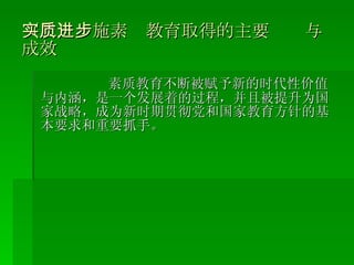 （二）实施素质教育取得的主要进步与成效 素质教育不断被赋予新的时代性价值与内涵，是一个发展着的过程，并且被提升为国家战略，成为新时期贯彻党和国家教育方针的基本要求和重要抓 手。 