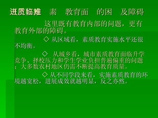 （三）推进素质教育面临的困难及障碍 这里既有教育内部的问题，更有教育外部的障碍。 ◇ 从区域看，素质教育实施水平还很不均衡。 ◇   从城乡看，城市素质教育面临升学竞争、择校压力和学生学业负担普遍偏重的问题；大多数农村地区仍需不断提高教育质量。 ◇ 从不同学段来看，实施素质教育的环境越宽松，进展成效就越明显，反之亦然。 
