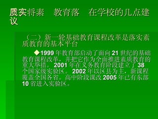 三、将素质教育落实在学校的几点建议 （二）新一轮基础教育课程改革是落实素质教育的基本平台 ◆ 1999 年教育部启动了面向 21 世纪的基础教育课程改革，并把它作为全面推进素质教育的重大举措。 2001 年在义务教育阶段建立了 38 个国家级实验区。 2002 年以区县为主，新课程覆盖全国各省。高中阶段课改 2005 年已有东部 10 省进入实验区。 