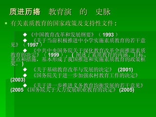 （一）素质教育演进的历史脉络 有关素质教育的国家政策及支持性文件 : ◆ 《中国教育改革和发展纲要》（ 1993 ） ◆  《关于当前积极推进中小学实施素质教育的若干意见》（ 1997 ） ◆  《中共中央国务院关于深化教育改革全面推进素质教育的决定》（ 1999 ）， (  阐述了素质教育的内涵、目标、重点和措施，基本形成了我国推进和实施素质教育的政策框架。 ) ◆  《关于基础教育改革与发展的决定》  (2001) ◆  《国务院关于进一步加强农村教育工作的决定》  (2003) ◆  《关于进一步推进义务教育均衡发展的若干意见》 (2005 《国务院关于大力发展职业教育的决定》 (2005) 