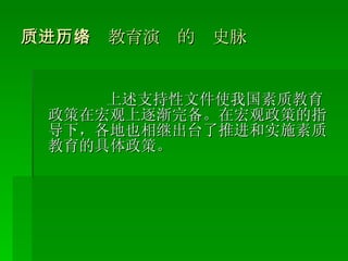 （一）素质教育演进的历史脉络 上述支持性文件使我国素质教育政策在宏观上逐渐完备。在宏观政策的指导下，各地也相继出台了推进和实施素质教育的具体政策。 