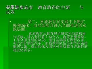 （二）实施素质教育取得的主要进步与成效 第二，素质教育在实践中不断扩展和深化，由局部展开进入全面推进的实践层面。 素质教育从教育理论研究和局部探索与试验，进入到行政主动介入、政策不断调整、工作全面开展的阶段。通过基础教育课程改革、考试评价制度改革、加强教师队伍培训等政策措施的实施，逐步转化为国家对素质教育普遍性的制度化要求。   