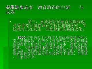 （二）实施素质教育取得的主要进步与成效 第三，素质教育在德育和课程改革等重要方面强调在学校层面的落实，学校教育正在发生一些积极而重要的变化。 2005 年中央关于未成年人思想道德建设和大学生思想政治工作两个文件和两次大会推动形成新的德育工作格局。强调育人为本、德育为首的理念。《基础教育课程改革纲要》、新的课程标准以及一系列配套改革，正从国家层面、系统地将素质教育要求落实到学校教育主课堂、主阵地、主渠道之中。 