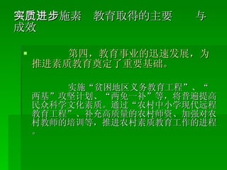 （二）实施素质教育取得的主要进步与成效 第四，教育事业的迅速发展，为推进素质教育奠定了重要基础。 实施“贫困地区义务教育工程”、“两基”攻坚计划、“两免一补”等，将普遍提高民众科学文化素质。通过“农村中小学现代远程教育工程”、补充高质量的农村师资、加强对农村教师的培训等，推进农村素质教育工作的进程。 