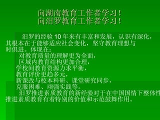 向湖南教育工作者学习！ 向汨罗教育工作者学习！ 汨罗的经验 10 年来有丰富和发展，认识有深化， 其根本在于能够适应社会变化，坚守教育理想与 时俱进。体现在： 对教育质量的理解更为全面， 区域内教育结构更加合理， 学校间教育资源力求平衡， 教育评价更趋多元， 新课改与校本科研、课堂研究同步， 克服困难、顽强实践等。 汨罗推进素质教育的新经验对于在中国国情下整体性 推进素质教育有着特别的价值和示范鼓舞作用。 