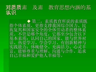 二、对素质及素质教育思想内涵的基本认识 ◆ 第二，素质教育所说的素质既指个体素质，更指支撑我国综合国力、民族复兴和国家安全的全体劳动者的整体素质。不管是哪个角度，它都至少包含以下基本素质：认同自己的国家、能与世界对话、热爱学习、学会学习、有创新精神与实践能力；体魄健全、充满活力、心灵丰富、能够尊重与理解、沟通与合作、追求自己幸福和爱护他人幸福等。 