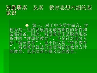 二、对素质及素质教育思想内涵的基本认识 ◆  第三，对于中小学生而言，学校为其一生的发展奠定最基础性的条件和必要准备，因此，素质教育不是脱离现实条件的“理想化教育”，不是针对部分人的“精英教育”，也不仅仅是“特长教育”；素质教育就是全面贯彻党的教育方针的教育，也是培养合格公民的教育。 