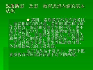 二、对素质及素质教育思想内涵的基本认识 ◆ 第四，素质教育不是不要考试，而是把适宜的记诵、必要的训练和考试作为检查、促进和发展学生的手段；也不是不要知识学习，而是更强调知识应用、综合与发现，更重视学习能力、生存能力和热爱学习的情感、态度的培养，强调这一学习过程本身就是学生养成道德习惯、体验道德成长的主要资源。 也正是从这个意义上，我们不把素质教育和应试教育置于对立的两端。 