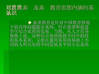 二、对素质及素质教育思想内涵的基本认识 ◆ 素质教育是针对中国教育情境下的具体问题提出来的，旨在强调和促进学生综合素质的发展。当然，从人才培养规格上说，这种综合素质既指不同年龄段的基本素质，又指在通用素质的基础上不同的人所具有的不同发展水平的专长素质。 