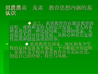 二、对素质及素质教育思想内涵的基本认识 ◆ 总之， 素质教育旨在通过教育的过程，观照和支持人的综合发展，使人的各种素质达到一种比较均衡、协调的状态，从而促进人的可持续发展，其核心和重点是德性品质和创造品质的培养。 ◆ 素质教育在国家、地区和各个学校的总体发展水平都是一个不断提升的过程，各地区及学校的素质教育应从实际出发，创造自己的经验、特色与风格。 