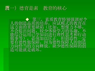 （一）德育是素质教育的核心 ◆  第三，素质教育特别强调对个人的创造品质的培养，应试模式的教育在这方面的重要缺陷（比如，想像力不够，不会提出问题，较少体验学习的乐趣，不能综合运用已学知识进行理性思考和行动做事等），必须加以匡正。但创造性一定要有德性做保障，因为德性保障人的创造力向恰当的方向释放。缺少德性保障的创造可能就是破坏。 
