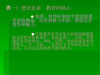 （一）德育是素质教育的核心 ◆ 第四，转型时期的学校道德教育面临挑战，需要调整与革新，增强其实效性和魅力。 ■ 学校教育要为实现人的道德潜能提供支持性环境和条件。也就是说，一方面，需要通过社会性组织、制度、纪律、风尚约束影响个体的人，另一方面，一定要给予个体满足其正当需求、自由表达情感和才能的机会。 